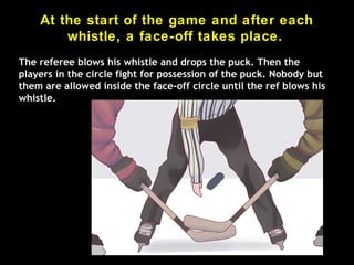 At the start of the game and after each
whistle, a face-off takes place.
The referee blows his whistle and drops the puck. Then the
players in the circle fight for possession of the puck. Nobody but
them are allowed inside the face-off circle until the ref blows his
whistle.
 