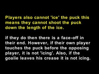Players also cannot 'ice' the puck this
means they cannot shoot the puck
down the length of the ice.
if they do then there is a face-off in
their end. However, if their own player
touches the puck before the opposing
player, it is not 'icing'. Also, if the
goalie leaves his crease it is not icing.
 