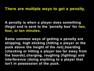 There are multiple ways to get a penalty.
A penalty is when a player does something
illegal and is sent to the 'penalty box' for two,
four, or ten minutes.
Some common ways of getting a penalty are
stripping, high sticking (hitting a player or the
puck above the height of the net),boarding
(checking or hitting a player too far away from
the boards),charging, roughing (fighting) and
interference (doing anything to a player that
isn't in possession of the puck.
 