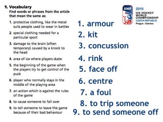 1. armour
2. kit
3. concussion
4. rink
5. face off
6. centre
7. a foul
8. to trip someone
9. to send someone off
 