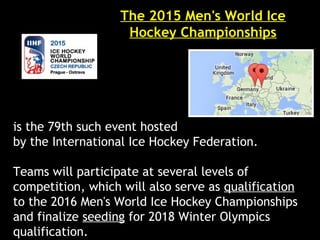 The 2015 Men's World Ice
Hockey Championships
is the 79th such event hosted
by the International Ice Hockey Federation.
Teams will participate at several levels of
competition, which will also serve as qualification
to the 2016 Men's World Ice Hockey Championships
and finalize seeding for 2018 Winter Olympics
qualification.
 