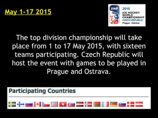 May 1-17 2015
The top division championship will take
place from 1 to 17 May 2015, with sixteen
teams participating. Czech Republic will
host the event with games to be played in
Prague and Ostrava.
 