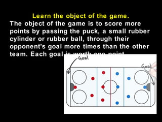 Learn the object of the game.
The object of the game is to score more
points by passing the puck, a small rubber
cylinder or rubber ball, through their
opponent's goal more times than the other
team. Each goal is worth one point.
 