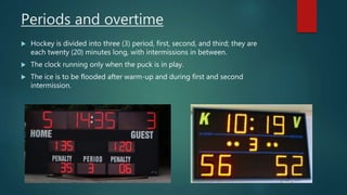 Periods and overtime
 Hockey is divided into three (3) period, first, second, and third; they are
each twenty (20) minutes long, with intermissions in between.
 The clock running only when the puck is in play.
 The ice is to be flooded after warm-up and during first and second
intermission.
 