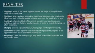PENALTIES
• Tripping is much as the name suggests, where the player is brought down
using the body or stick.
• Slashing is where a player is struck or could have been struck by a deliberate
blow from a stick. Usually applied to being struck on the hand, wrist or legs.
• Hooking is where the blade of the stick is turned in and used to slow or
unbalance a player. A player usually impedes or seeks to impede the progress
of an opponent.
• Charging is where a player checks, runs or jumps another player violently.
• Interference is where a player who interferes or impedes the progress of an
opponent who is not in possession of the puck.
• Roughing is called for unduly rough play, and is often called in scuffles and
minor altercations.
 