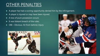 OTHER PENALTIES
 A player has had a scoring opportunity denied him by the infringement.
 A player is injured or may have been injured.
 A loss of puck possession occurs
 It was blatant breach of the rules.
 OBI – Obvious, hit from behind, Injury
 