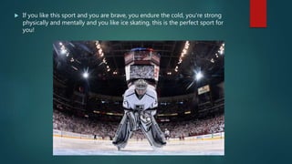  If you like this sport and you are brave, you endure the cold, you're strong
physically and mentally and you like ice skating, this is the perfect sport for
you!
 