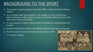 BACKGROUND TO THE SPORT
 The hockey is a game played in the early 1800’s in Nova Scotia by Micmac
Indians.
 It Is a contact team sport played on ice, usually in a rink, in which two
teams of skaters us their sticks to shoot a vulcanized rubber puck into their
opponent's net to score points.
 Is most popular in areas of North America (Canada, the United States and
Europe).
 In North America Ice hockey is the official national winter sport of Canada.
 The first women's world championship was held in 1987
in Toronto, Canada.
 