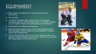 EQUIPAMENT
 Body checks are allowed so injuries are a common
occurrence.
 His includes:
 A helmet, shoulder pads, elbow pads, mouth guard,
protective gloves, heavily padded shorts or a girdle, athletic
cup, shin pads, skates, and (optionally) a neck protector.
 Goaltenders use different equipment:
 Wear specialty goalie skates, a jock or jill, large leg pads,
blocking glove, catching glove, a chest protector, a goalie
mask, and a large jersey.
 The ice hockey stick consists of a long, relatively wide, and
slightly curved flat blade, attached to a shaft. The curve itself
has a big impact on its performance.
 
