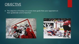 OBJECTIVE
 The objective of hockey is to score more goals than your opponent on
their goaltender and to have fun!
 