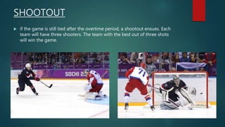 SHOOTOUT
 if the game is still tied after the overtime period, a shootout ensues. Each
team will have three shooters. The team with the best out of three shots
will win the game.
 