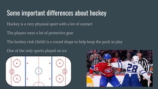 Some important differences about hockey
Hockey is a very physical sport with a lot of contact
The players wear a lot of protective gear
The hockey rink (field) is a round shape to help keep the puck in play
One of the only sports played on ice
 
