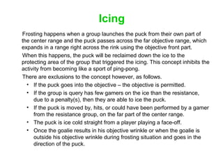 Icing
Frosting happens when a group launches the puck from their own part of
the center range and the puck passes across t...