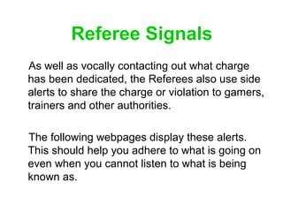 Referee Signals
As well as vocally contacting out what charge
has been dedicated, the Referees also use side
alerts to sha...
