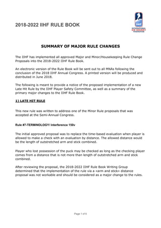2018-2022 IIHF RULE BOOK
Page 1 of 6
SUMMARY OF MAJOR RULE CHANGES
The IIHF has implemented all approved Major and Minor/Housekeeping Rule Change
Proposals into the 2018-2022 IIHF Rule Book.
An electronic version of the Rule Book will be sent out to all MNAs following the
conclusion of the 2018 IIHF Annual Congress. A printed version will be produced and
distributed in June 2018.
The following is meant to provide a notice of the proposed implementation of a new
Late Hit Rule by the IIHF Player Safety Committee, as well as a summary of the
primary major changes to the IIHF Rule Book.
1) LATE HIT RULE
This new rule was written to address one of the Minor Rule proposals that was
accepted at the Semi-Annual Congress.
Rule #7-TERMINOLOGY/ Interference 150v
The initial approved proposal was to replace the time-based evaluation when player is
allowed to make a check with an evaluation by distance. The allowed distance would
be the length of outstretched arm and stick combined.
Player who lost possession of the puck may be checked as long as the checking player
comes from a distance that is not more than length of outstretched arm and stick
combined.
After reviewing the proposal, the 2018-2022 IIHF Rule Book Writing Group
determined that the implementation of the rule via a «arm and stick» distance
proposal was not workable and should be considered as a major change to the rules.
 