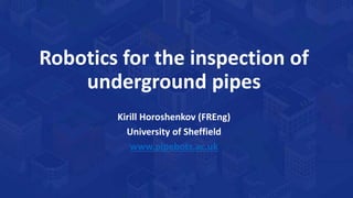 Robotics for the inspection of
underground pipes
Kirill Horoshenkov (FREng)
University of Sheffield
www.pipebots.ac.uk
 