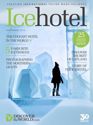 Icehotel 
C r e a t i n g i n s p i r a t i o n a l t a i l o r m a d e h o l i d a y s 
SEP TEMB ER 2 0 1 4 5 
25 
YEARS OF THE 
ICEHOTEL 
ANNIVERSARY 
EDITION 
The coolest hotel 
in the world 
favourite 
ice designs Discover 
PHOTOGRAPHING 
THE NORTHERN 
LIGHTS 
the best 
of Lapland 
STORY OF 
THE ICEHOTEL 
 
