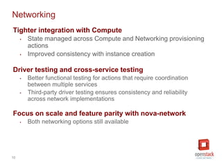 10
Networking
Tighter integration with Compute
• State managed across Compute and Networking provisioning
actions
• Improved consistency with instance creation
Driver testing and cross-service testing
• Better functional testing for actions that require coordination
between multiple services
• Third-party driver testing ensures consistency and reliability
across network implementations
Focus on scale and feature parity with nova-network
• Both networking options still available
 