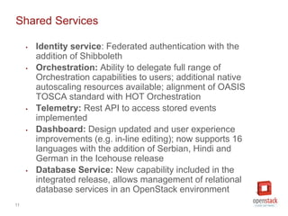 11
Shared Services
• Identity service: Federated authentication with the
addition of Shibboleth
• Orchestration: Ability to delegate full range of
Orchestration capabilities to users; additional native
autoscaling resources available; alignment of OASIS
TOSCA standard with HOT Orchestration
• Telemetry: Rest API to access stored events
implemented
• Dashboard: Design updated and user experience
improvements (e.g. in-line editing); now supports 16
languages with the addition of Serbian, Hindi and
German in the Icehouse release
• Database Service: New capability included in the
integrated release, allows management of relational
database services in an OpenStack environment
 