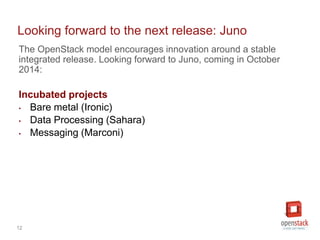 12
The OpenStack model encourages innovation around a stable
integrated release. Looking forward to Juno, coming in October
2014:
Incubated projects
• Bare metal (Ironic)
• Data Processing (Sahara)
• Messaging (Marconi)
Looking forward to the next release: Juno
 