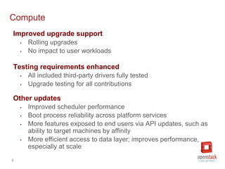 8
Compute
Improved upgrade support
• Rolling upgrades
• No impact to user workloads
Testing requirements enhanced
• All included third-party drivers fully tested
• Upgrade testing for all contributions
Other updates
• Improved scheduler performance
• Boot process reliability across platform services
• More features exposed to end users via API updates, such as
ability to target machines by affinity
• More efficient access to data layer; improves performance,
especially at scale
 