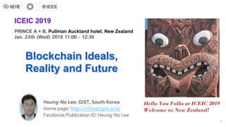 Heung-No Lee, GIST, South Korea
Home page: http://infonet.gist.ac.kr
Facebook/Publication ID: Heung-No Lee
Blockchain Ideals,
Reality and Future
PRINCE A + B, Pullman Auckland hotel, New Zealand
Jan. 23th (Wed) 2019 11:00 - 12:30
ICEIC 2019
Hello You Folks at ICEIC 2019
Welcome to New Zealand!
1
 