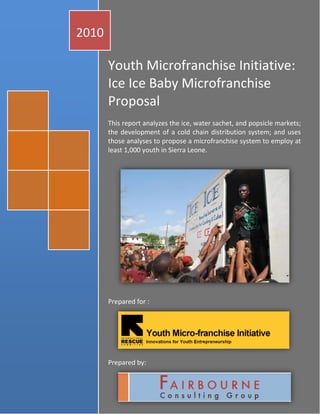 2010

       Youth Microfranchise Initiative:
       Ice Ice Baby Microfranchise
       Proposal
       This report analyzes the ice, water sachet, and popsicle markets;
       the development of a cold chain distribution system; and uses
       those analyses to propose a microfranchise system to employ at
       least 1,000 youth in Sierra Leone.




       Prepared for :




       Prepared by:

                                                     oakley1008
                                                 Hewlett-Packard g e
                                                          1|Pa
                                                       1/1/2010
 