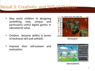 Result 3: Creativity and Skill of Children
• May assist children in designing
something new, unique and
particularly useful digital games in
educational value.
• Children become skillful in terms
of technical skill and softskill.

Atmosphir

• Improve their self-esteem and
motivation.

Stencylworks
10

 