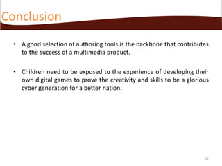 Conclusion
• A good selection of authoring tools is the backbone that contributes
to the success of a multimedia product.
• Children need to be exposed to the experience of developing their
own digital games to prove the creativity and skills to be a glorious
cyber generation for a better nation.

11

 