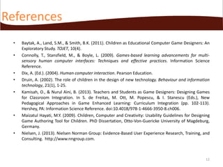 References
•
•

•
•
•

•

•

Baytak, A., Land, S.M., & Smith, B.K. (2011). Children as Educational Computer Game Designers: An
Exploratory Study. TOJET, 10(4).
Connolly, T., Stansfield, M., & Boyle, L. (2009). Games-based learning advancements for multisensory human computer interfaces: Techniques and effective practices. Information Science
Reference.
Dix, A. (Ed.). (2004). Human computer interaction. Pearson Education.
Druin, A. (2002). The role of children in the design of new technology. Behaviour and information
technology, 21(1), 1-25.
Kamisah, O., & Nurul Aini, B. (2013). Teachers and Students as Game Designers: Designing Games
for Classroom Integration. In S. de Freitas, M. Ott, M. Popescu, & I. Stanescu (Eds.), New
Pedagogical Approaches in Game Enhanced Learning: Curriculum Integration (pp. 102-113).
Hershey, PA: Information Science Reference. doi:10.4018/978-1-4666-3950-8.ch006.
Maizatul Hayati, M.Y. (2009). Children, Computer and Creativity: Usability Guidelines for Designing
Game Authoring Tool for Children. PhD Dissertation, Otto-Von-Guericke University of Magdeburg,
Germany.
Nielsen, J. (2013). Nielsen Norman Group: Evidence-Based User Experience Research, Training, and
Consulting. http://www.nngroup.com.

12

 