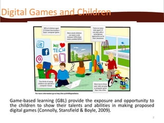 Digital Games and Children

Game-based learning (GBL) provide the exposure and opportunity to
the children to show their talents and abilities in making proposed
digital games (Connolly, Stansfield & Boyle, 2009).
2

 