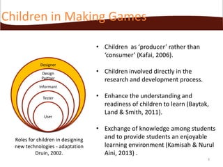 Children in Making Games
• Children as ‘producer’ rather than
‘consumer’ (Kafai, 2006).
Designer
Design
Partner

• Children involved directly in the
research and development process.

Informant
Tester

User

Roles for children in designing
new technologies - adaptation
Druin, 2002.

• Enhance the understanding and
readiness of children to learn (Baytak,
Land & Smith, 2011).

• Exchange of knowledge among students
and to provide students an enjoyable
learning environment (Kamisah & Nurul
Aini, 2013) .
3

 