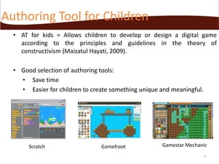 Authoring Tool for Children
• AT for kids = Allows children to develop or design a digital game
according to the principles and guidelines in the theory of
constructivism (Maizatul Hayati, 2009).
• Good selection of authoring tools:
• Save time
• Easier for children to create something unique and meaningful.

Scratch

Gamefroot

Gamestar Mechanic
4

 