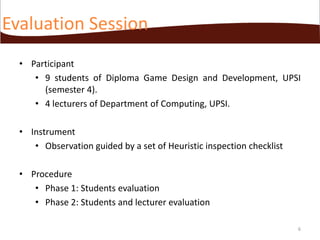Evaluation Session
• Participant
• 9 students of Diploma Game Design and Development, UPSI
(semester 4).
• 4 lecturers of Department of Computing, UPSI.
• Instrument
• Observation guided by a set of Heuristic inspection checklist
• Procedure
• Phase 1: Students evaluation
• Phase 2: Students and lecturer evaluation
6

 