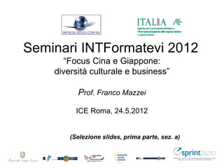 Seminari INTFormatevi 2012
       “Focus Cina e Giappone:
    diversità culturale e business”

          Prof. Franco Mazzei

          ICE Roma, 24.5.2012


        (Selezione slides, prima parte, sez. a)
 