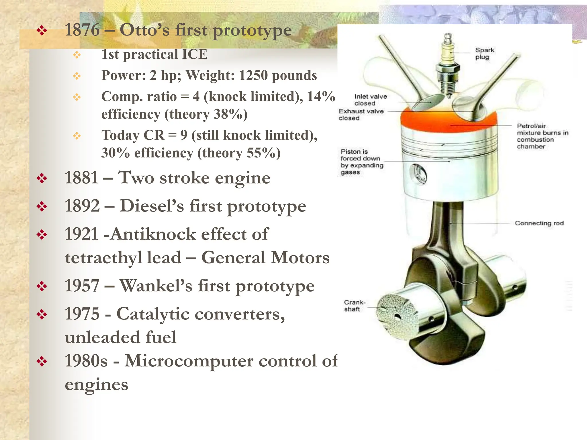  1876 – Otto’s first prototype
 1st practical ICE
 Power: 2 hp; Weight: 1250 pounds
 Comp. ratio = 4 (knock limited), 14%
efficiency (theory 38%)
 Today CR = 9 (still knock limited),
30% efficiency (theory 55%)
 1881 – Two stroke engine
 1892 – Diesel’s first prototype
 1921 -Antiknock effect of
tetraethyl lead – General Motors
 1957 – Wankel’s first prototype
 1975 - Catalytic converters,
unleaded fuel
 1980s - Microcomputer control of
engines
 