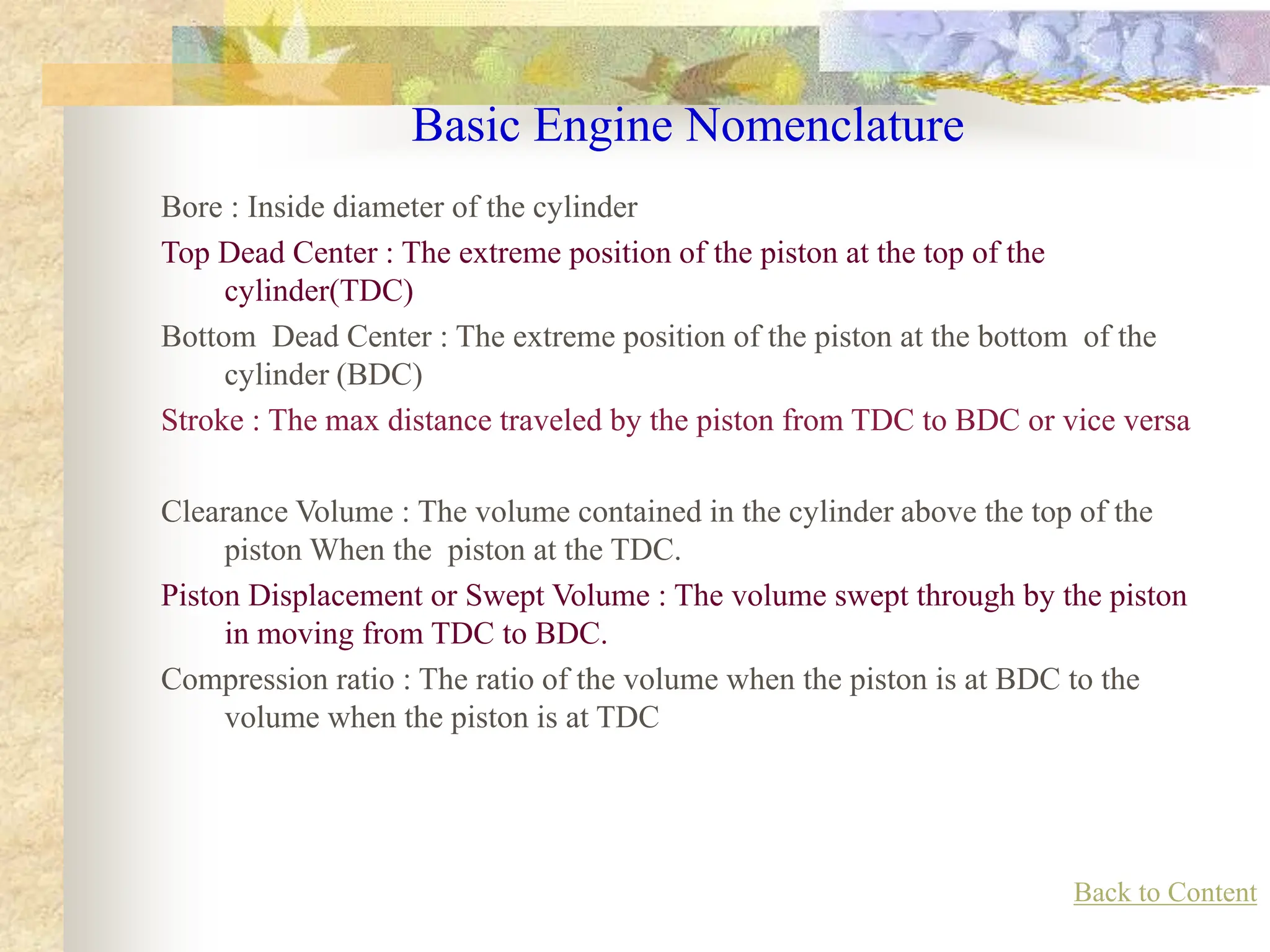 Basic Engine Nomenclature
Bore : Inside diameter of the cylinder
Top Dead Center : The extreme position of the piston at the top of the
cylinder(TDC)
Bottom Dead Center : The extreme position of the piston at the bottom of the
cylinder (BDC)
Stroke : The max distance traveled by the piston from TDC to BDC or vice versa
Clearance Volume : The volume contained in the cylinder above the top of the
piston When the piston at the TDC.
Piston Displacement or Swept Volume : The volume swept through by the piston
in moving from TDC to BDC.
Compression ratio : The ratio of the volume when the piston is at BDC to the
volume when the piston is at TDC
Back to Content
 