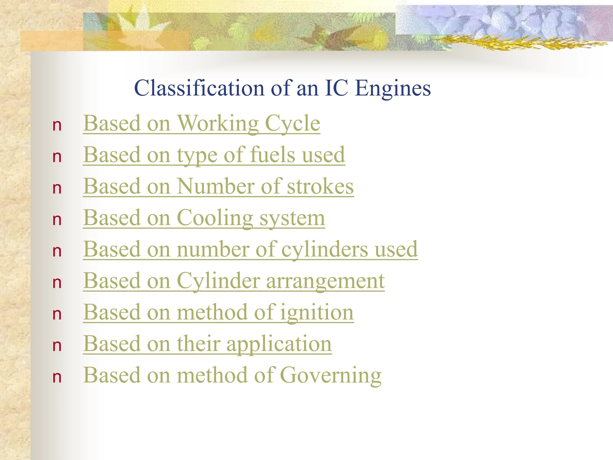 Classification of an IC Engines
n Based on Working Cycle
n Based on type of fuels used
n Based on Number of strokes
n Based on Cooling system
n Based on number of cylinders used
n Based on Cylinder arrangement
n Based on method of ignition
n Based on their application
n Based on method of Governing
 