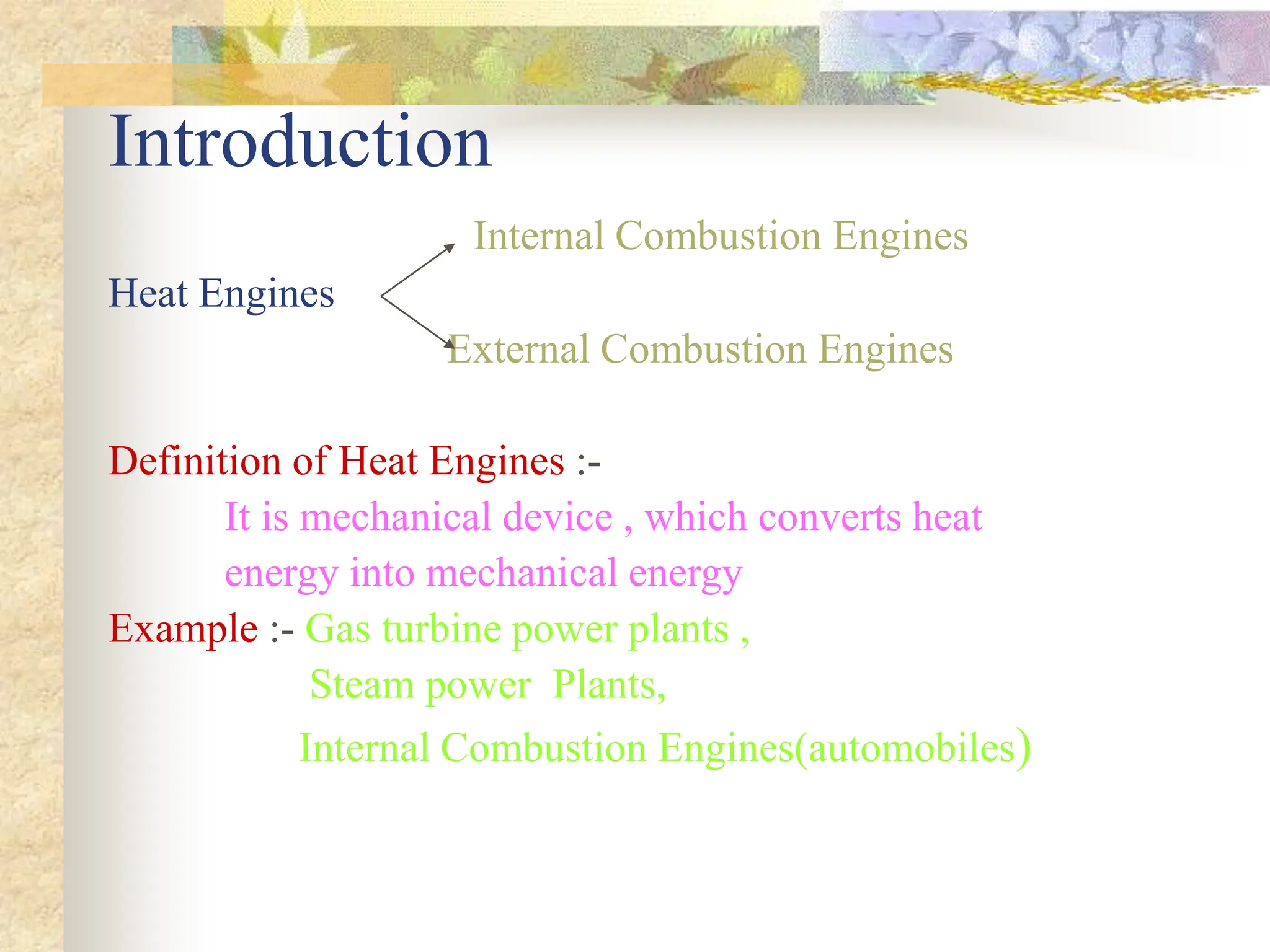 Introduction
Internal Combustion Engines
Heat Engines
External Combustion Engines
Definition of Heat Engines :-
It is mechanical device , which converts heat
energy into mechanical energy
Example :- Gas turbine power plants ,
Steam power Plants,
Internal Combustion Engines(automobiles)
 