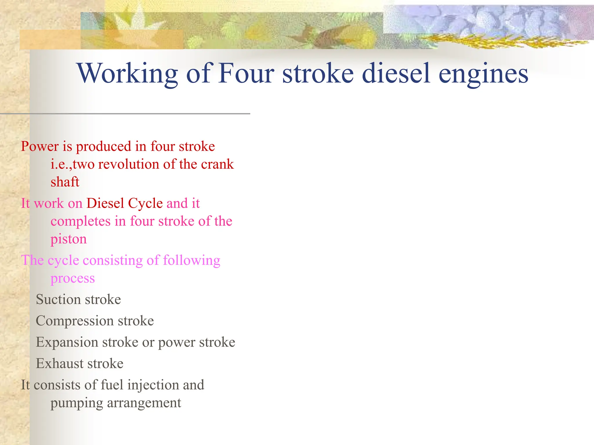 Working of Four stroke diesel engines
Power is produced in four stroke
i.e.,two revolution of the crank
shaft
It work on Diesel Cycle and it
completes in four stroke of the
piston
The cycle consisting of following
process
Suction stroke
Compression stroke
Expansion stroke or power stroke
Exhaust stroke
It consists of fuel injection and
pumping arrangement
 