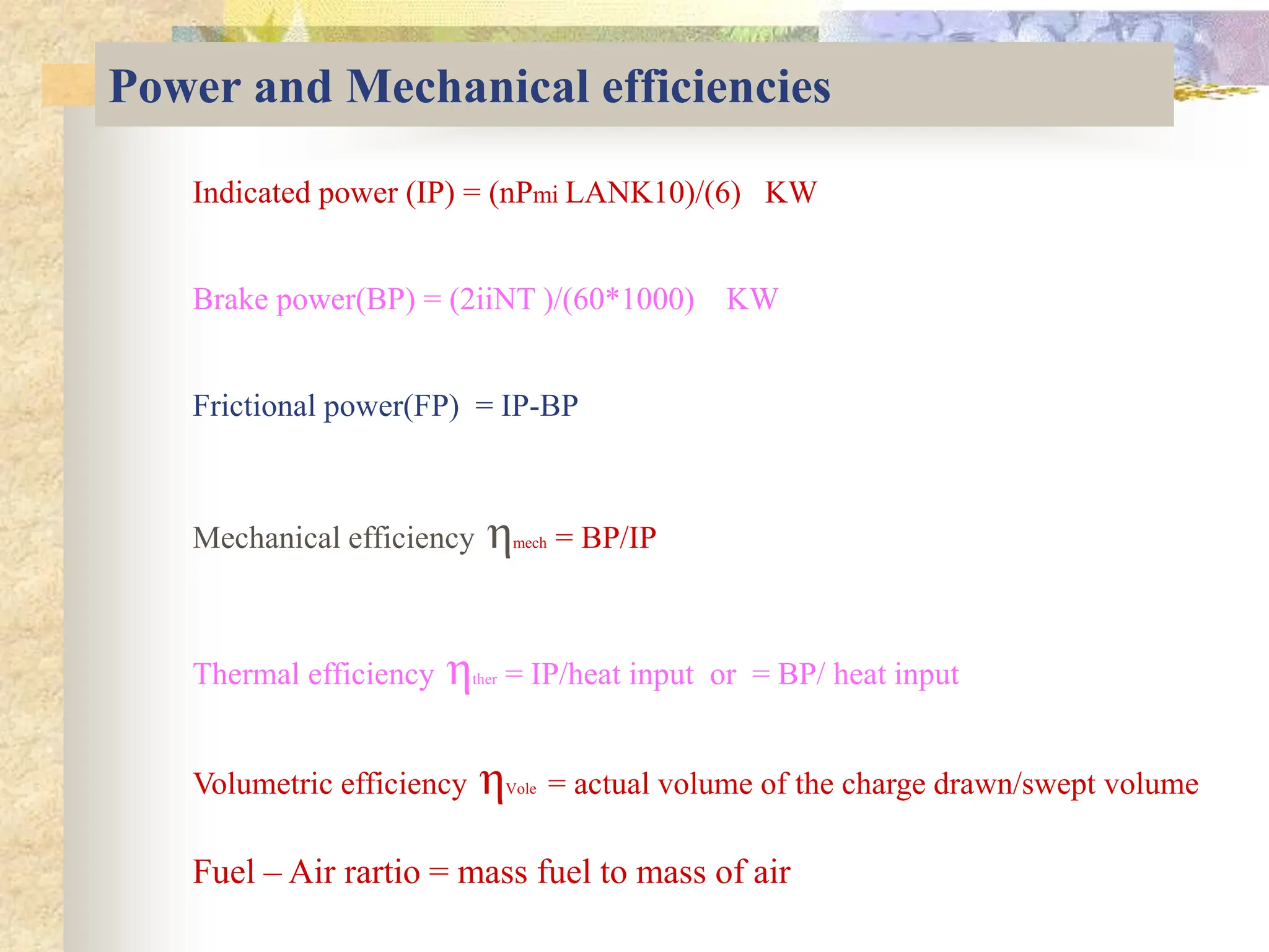 Power and Mechanical efficiencies
Indicated power (IP) = (nPmi LANK10)/(6) KW
Brake power(BP) = (2iiNT )/(60*1000) KW
Frictional power(FP) = IP-BP
Mechanical efficiency ηmech = BP/IP
Thermal efficiency ηther = IP/heat input or = BP/ heat input
Volumetric efficiency ηVole = actual volume of the charge drawn/swept volume
Fuel – Air rartio = mass fuel to mass of air
 