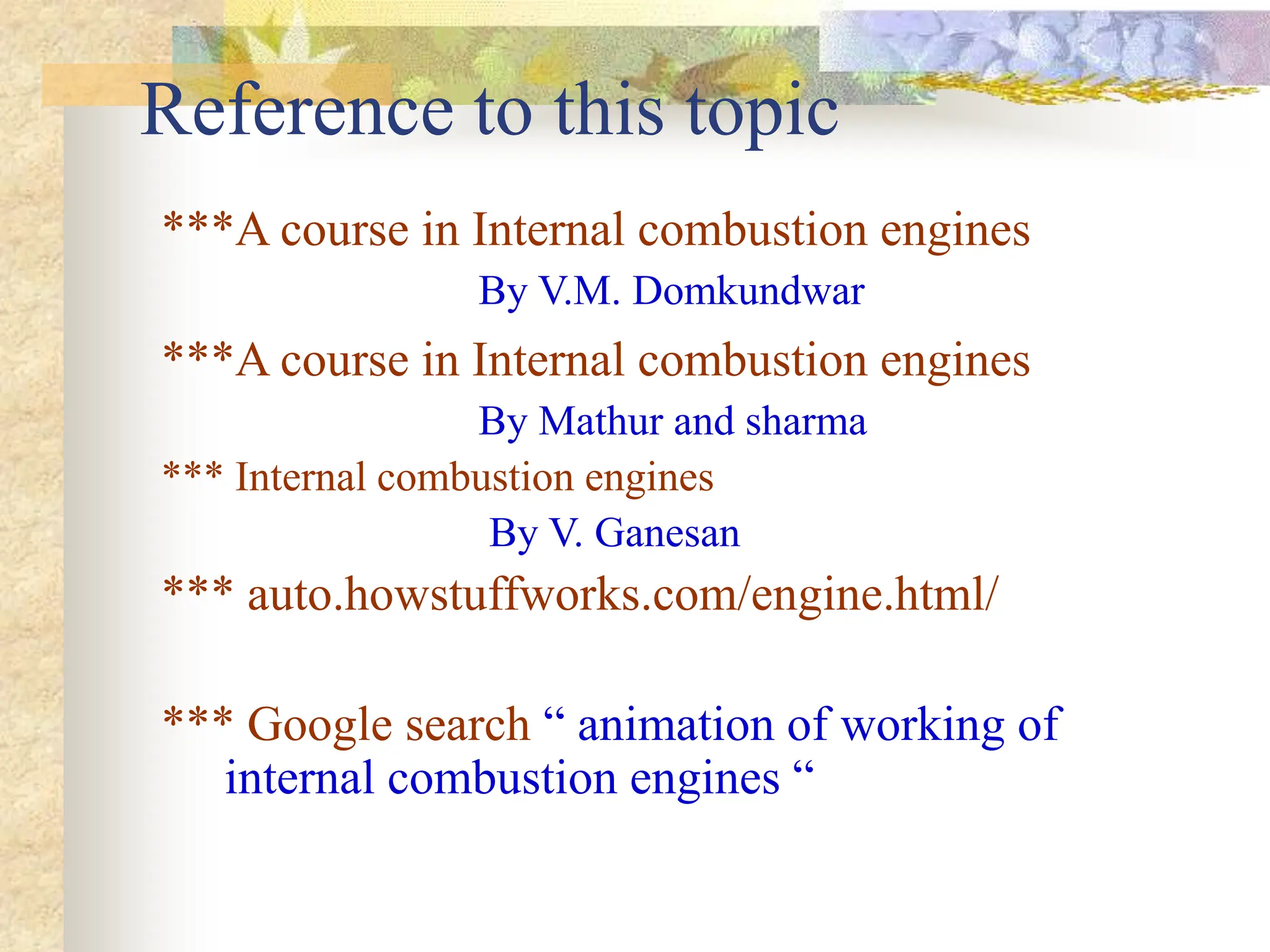 ***A course in Internal combustion engines
By V.M. Domkundwar
***A course in Internal combustion engines
By Mathur and sharma
*** Internal combustion engines
By V. Ganesan
*** auto.howstuffworks.com/engine.html/
*** Google search “ animation of working of
internal combustion engines “
Reference to this topic
 