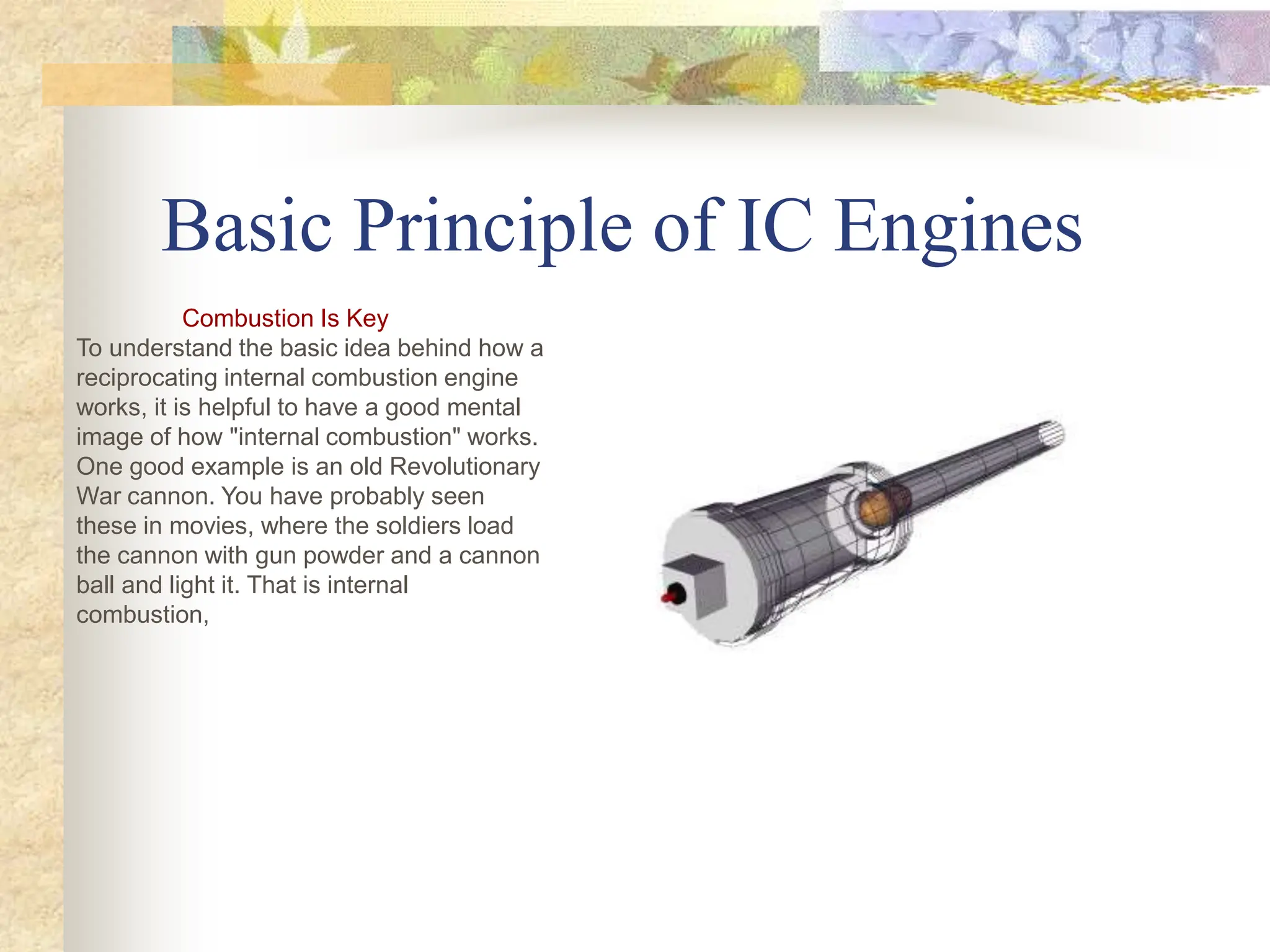 Basic Principle of IC Engines
Combustion Is Key
To understand the basic idea behind how a
reciprocating internal combustion engine
works, it is helpful to have a good mental
image of how "internal combustion" works.
One good example is an old Revolutionary
War cannon. You have probably seen
these in movies, where the soldiers load
the cannon with gun powder and a cannon
ball and light it. That is internal
combustion,
 