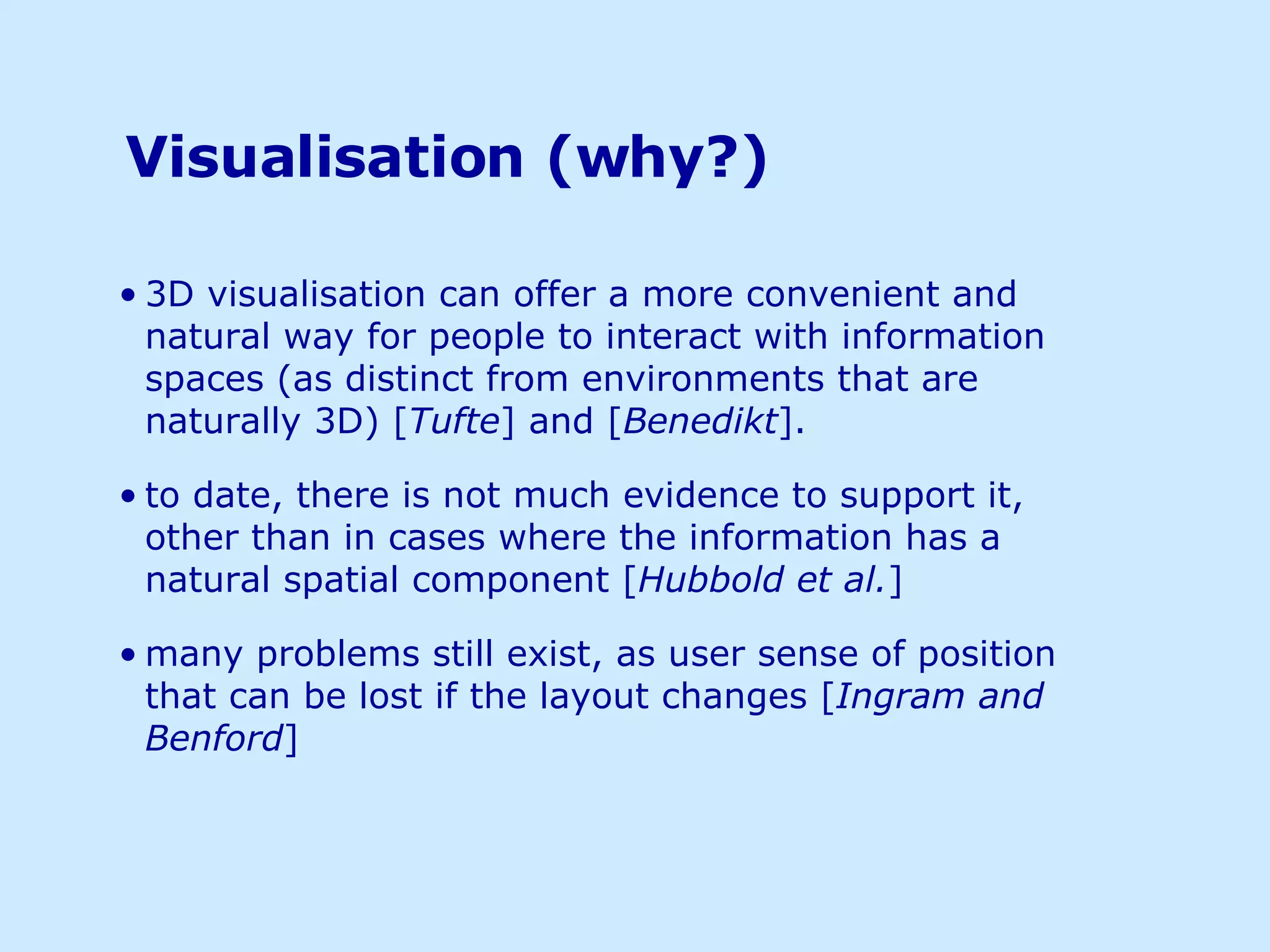   Visualisation (why?) 3D visualisation can offer a more convenient and natural way for people to interact with information spaces (as distinct from environments that are naturally 3D) [ Tufte ] and [ Benedikt ]. to date, there is not much evidence to support it, other than in cases where the information has a natural spatial component [ Hubbold et al. ] many problems still exist, as user sense of position that can be lost if the layout changes [ Ingram and Benford ] 