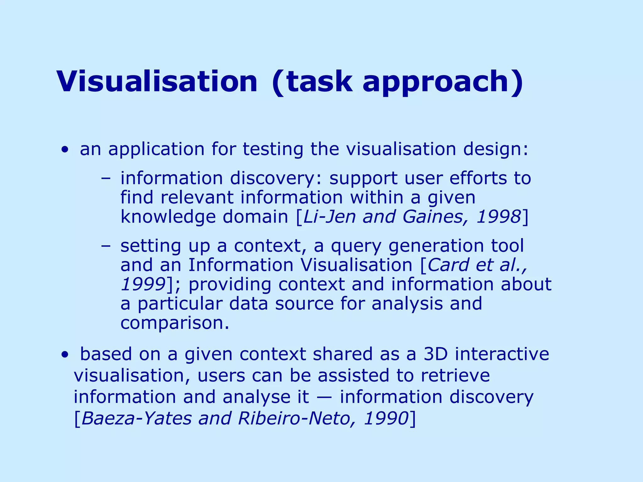 Visualisation   (task approach) an application for testing the visualisation design: information discovery: support user efforts to find relevant information within a given knowledge domain [ Li-Jen and Gaines, 1998 ]  setting up a context, a query generation tool and an Information Visualisation [ Card et al., 1999 ]; providing context and information about a particular data source for analysis and comparison. based on a given context shared as a 3D interactive visualisation, users can be assisted to retrieve information and analyse it ― information discovery [ Baeza-Yates and Ribeiro-Neto, 1990 ] 