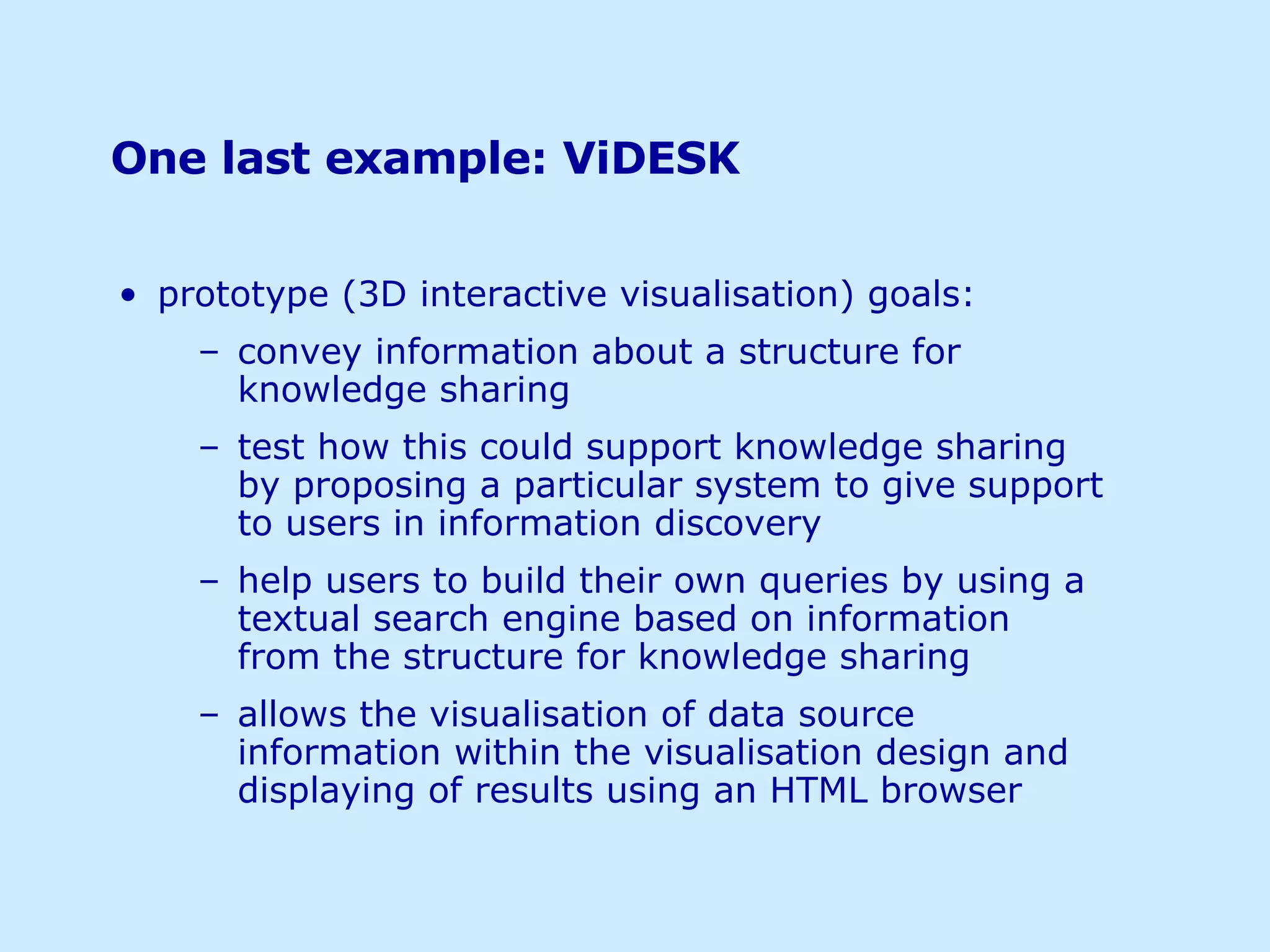 One last example: ViDESK prototype (3D interactive visualisation) goals: convey information about a structure for knowledge sharing test how this could support knowledge sharing by proposing a particular system to give support to users in information discovery help users to build their own queries by using a textual search engine based on information from the structure for knowledge sharing allows the visualisation of data source information within the visualisation design and displaying of results using an HTML browser 