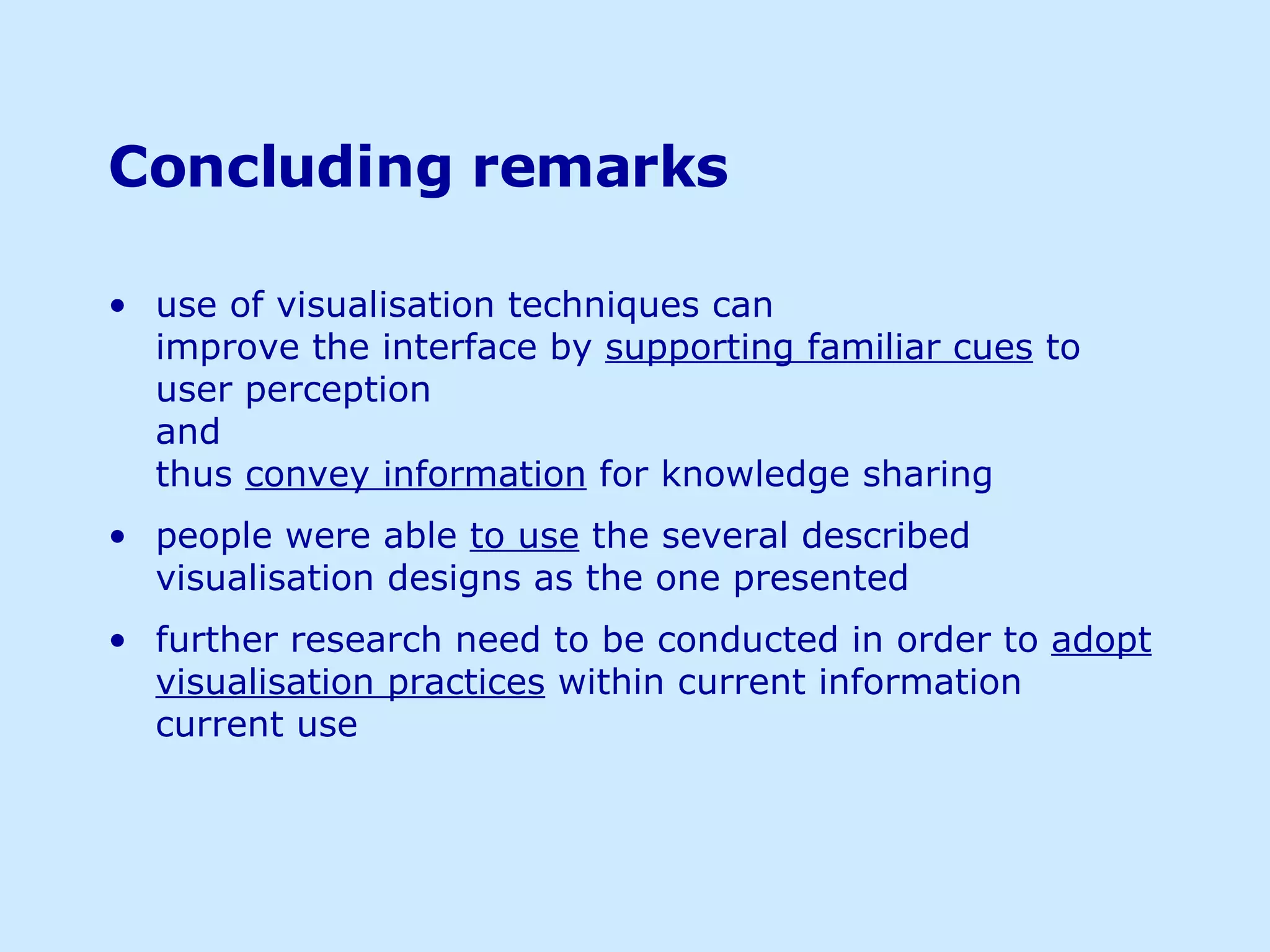 Concluding remarks use of visualisation techniques can  improve the interface by  supporting familiar cues  to user perception  and thus  convey information  for knowledge sharing people were able  to use  the several described visualisation designs as the one presented further research need to be conducted in order to  adopt visualisation practices  within current information current use  