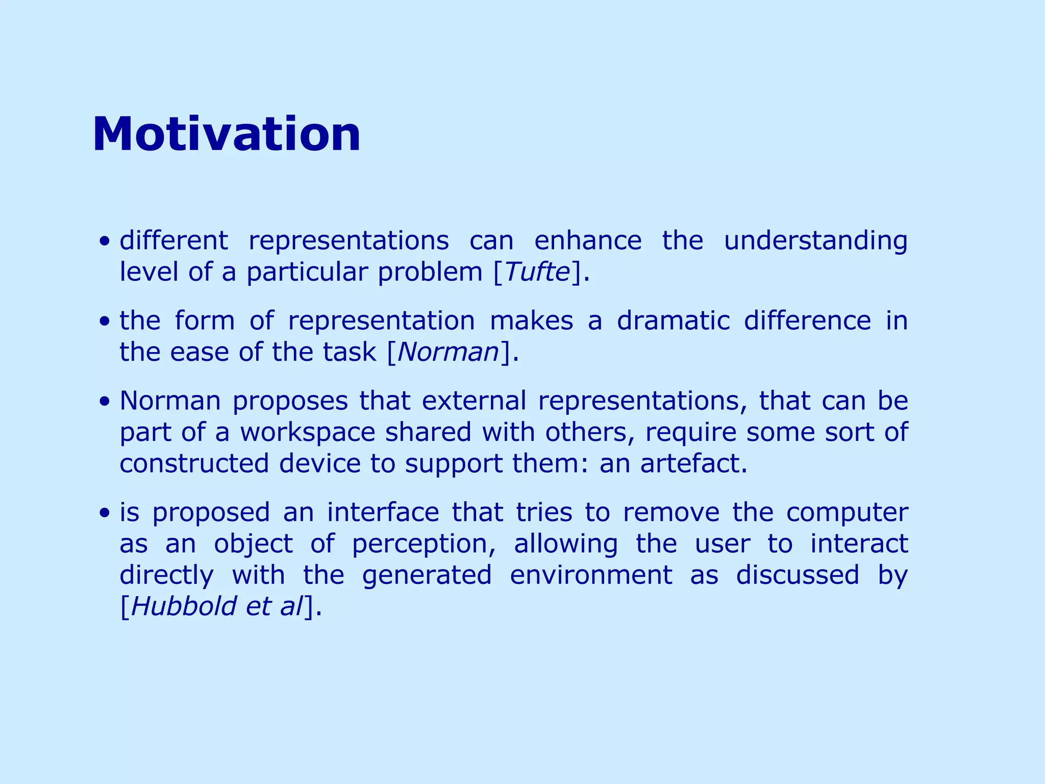 Motivation   different representations can enhance the understanding level of a particular problem [ Tufte ]. the form of representation makes a dramatic difference in the ease of the task [ Norman ]. Norman proposes that external representations, that can be part of a workspace shared with others, require some sort of constructed device to support them: an artefact. is proposed an interface that tries to remove the computer as an object of perception, allowing the user to interact directly with the generated environment as discussed by [ Hubbold et al ]. 