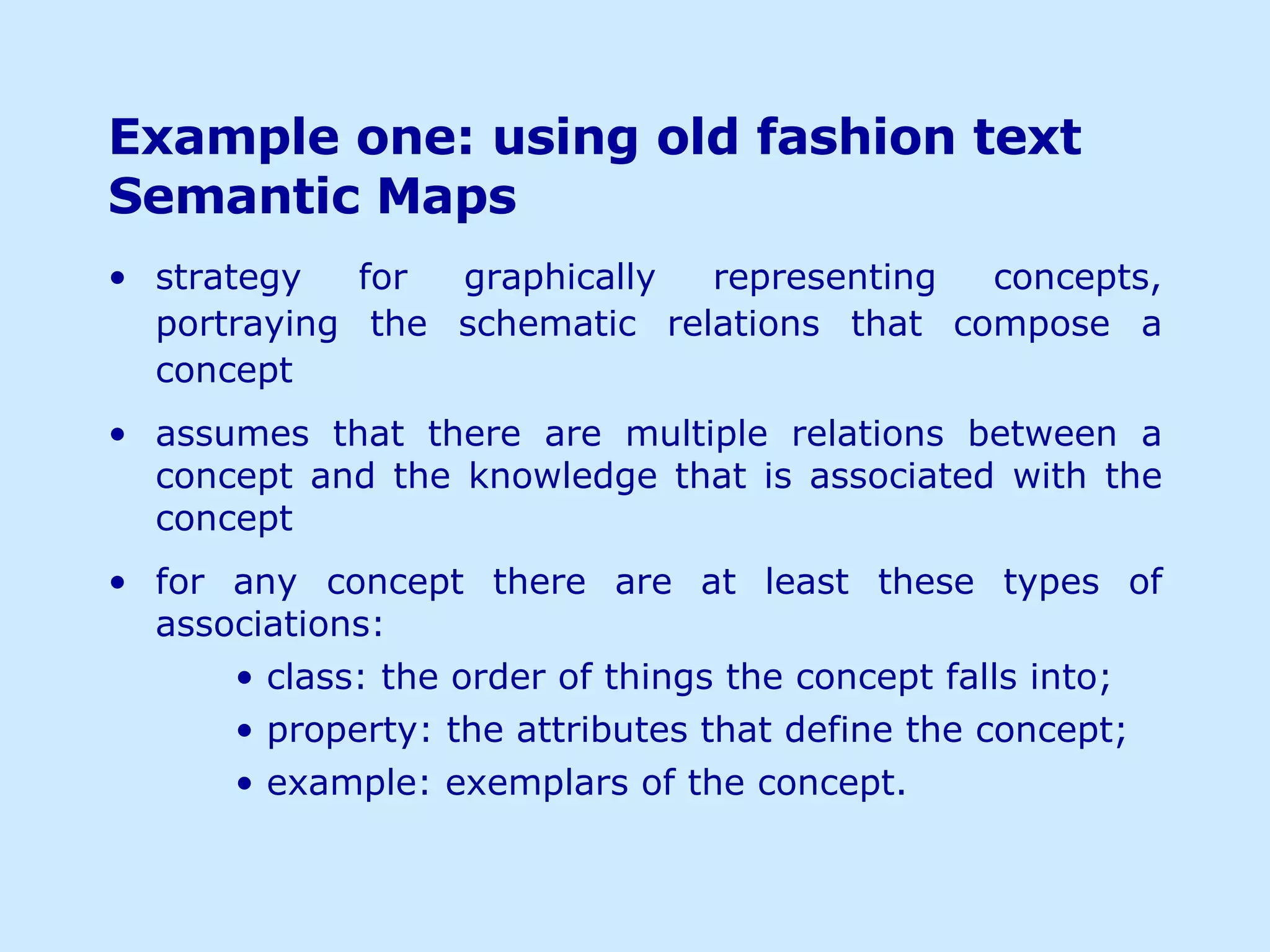 Example one: using old fashion text Semantic Maps strategy for graphically representing concepts, portraying the schematic relations that compose a concept assumes that there are multiple relations between a concept and the knowledge that is associated with the concept for any concept there are at least these types of associations: class: the order of things the concept falls into; property: the attributes that define the concept; example: exemplars of the concept. 