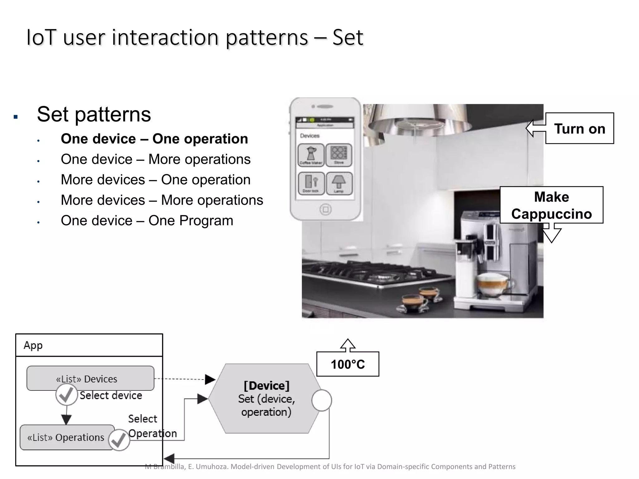 M Brambilla, E. Umuhoza. Model-driven Development of UIs for IoT via Domain-specific Components and Patterns
IoT user interaction patterns – Set
Make
Cappuccino
Turn on
100°C
 Set patterns
• One device – One operation
• One device – More operations
• More devices – One operation
• More devices – More operations
• One device – One Program
 